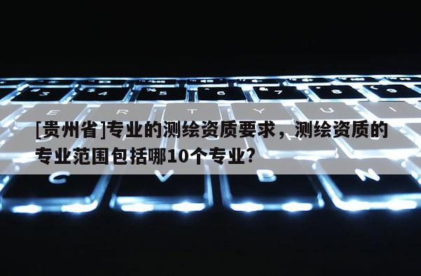 [貴州省]專業(yè)的測繪資質要求，測繪資質的專業(yè)范圍包括哪10個專業(yè)?