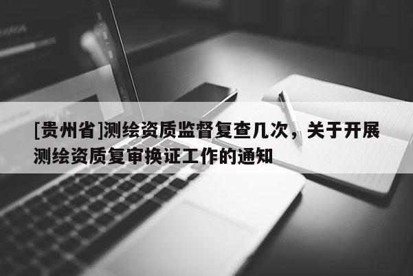 [貴州省]測繪資質(zhì)監(jiān)督復(fù)查幾次，關(guān)于開展測繪資質(zhì)復(fù)審換證工作的通知