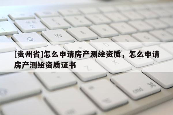 [貴州省]怎么申請房產測繪資質，怎么申請房產測繪資質證書