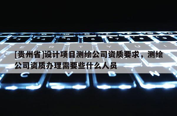 [貴州省]設計項目測繪公司資質要求，測繪公司資質辦理需要些什么人員