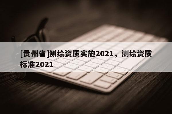 [貴州省]測繪資質實施2021，測繪資質標準2021