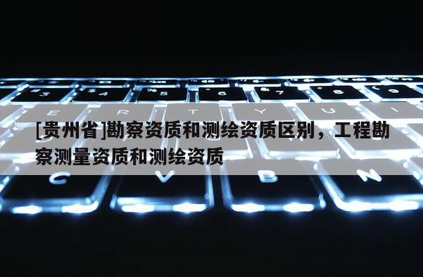 [貴州省]勘察資質和測繪資質區別，工程勘察測量資質和測繪資質
