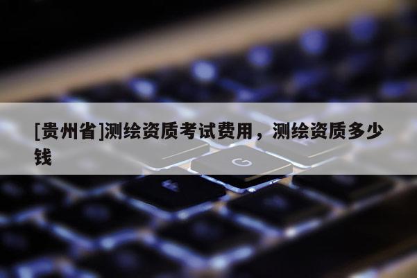[貴州省]測繪資質考試費用，測繪資質多少錢