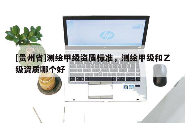 [貴州省]測繪甲級資質標準，測繪甲級和乙級資質哪個好