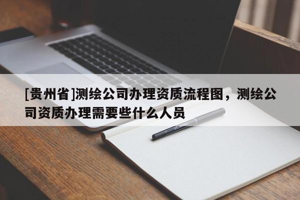 [貴州省]測(cè)繪公司辦理資質(zhì)流程圖，測(cè)繪公司資質(zhì)辦理需要些什么人員