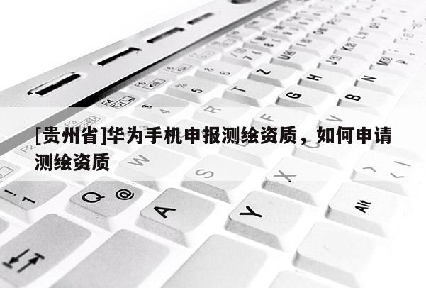 [貴州省]華為手機申報測繪資質(zhì)，如何申請測繪資質(zhì)
