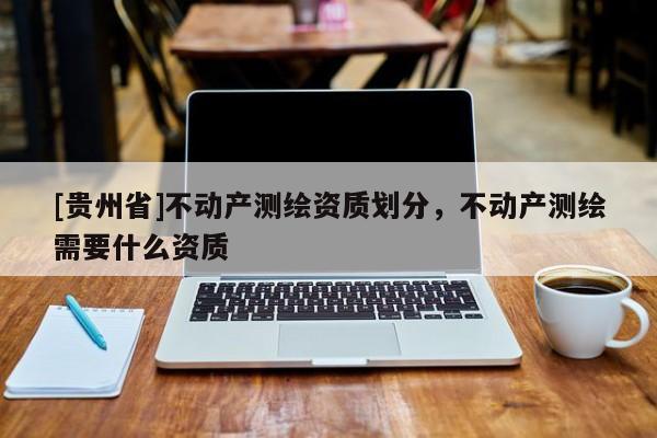 [貴州省]不動(dòng)產(chǎn)測(cè)繪資質(zhì)劃分，不動(dòng)產(chǎn)測(cè)繪需要什么資質(zhì)