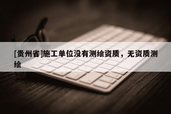 [貴州省]施工單位沒(méi)有測(cè)繪資質(zhì)，無(wú)資質(zhì)測(cè)繪