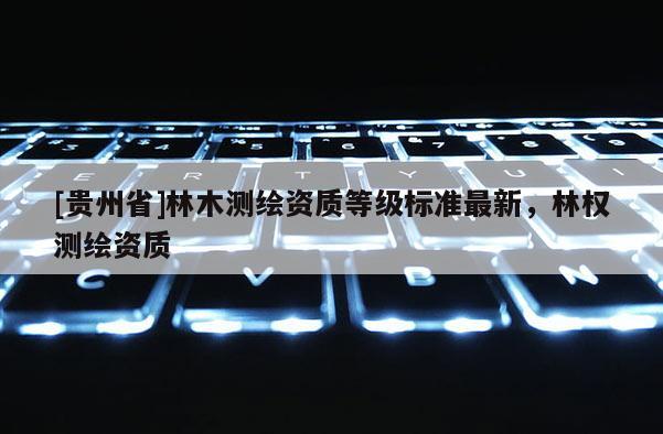 [貴州省]林木測(cè)繪資質(zhì)等級(jí)標(biāo)準(zhǔn)最新，林權(quán)測(cè)繪資質(zhì)