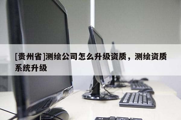 [貴州省]測繪公司怎么升級資質，測繪資質系統升級