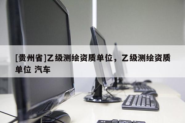 [貴州省]乙級測繪資質單位，乙級測繪資質單位 汽車