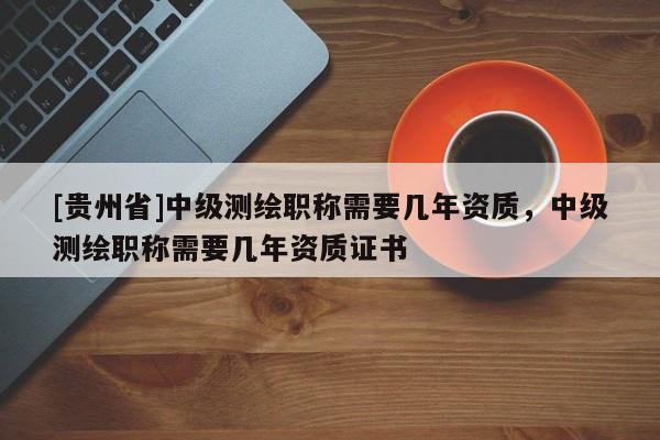 [貴州省]中級測繪職稱需要幾年資質，中級測繪職稱需要幾年資質證書