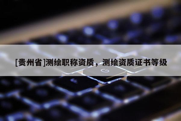 [貴州省]測繪職稱資質，測繪資質證書等級