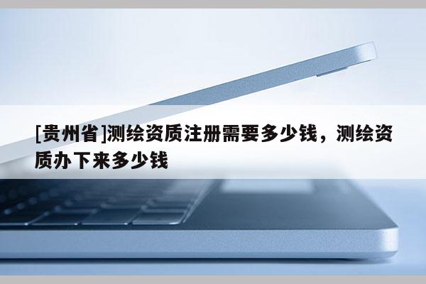 [貴州省]測繪資質注冊需要多少錢，測繪資質辦下來多少錢