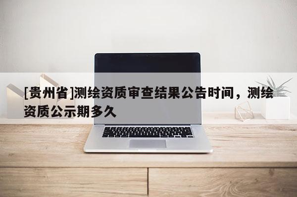 [貴州省]測(cè)繪資質(zhì)審查結(jié)果公告時(shí)間，測(cè)繪資質(zhì)公示期多久
