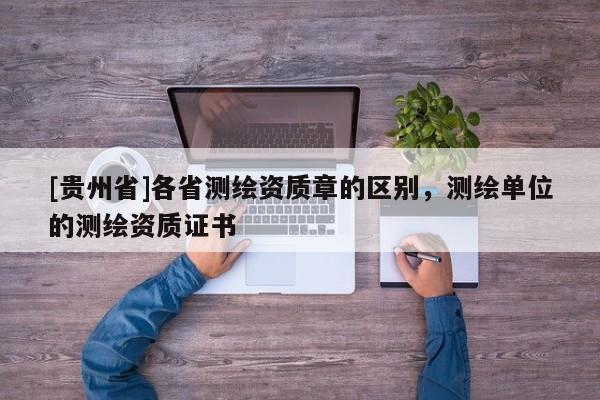 [貴州省]各省測(cè)繪資質(zhì)章的區(qū)別，測(cè)繪單位的測(cè)繪資質(zhì)證書