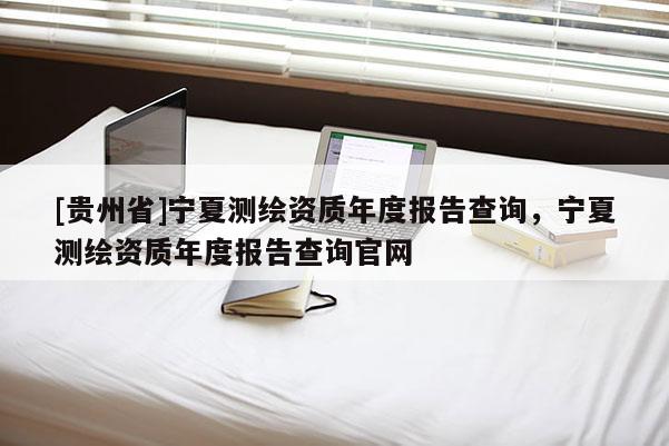 [貴州省]寧夏測繪資質(zhì)年度報(bào)告查詢，寧夏測繪資質(zhì)年度報(bào)告查詢官網(wǎng)