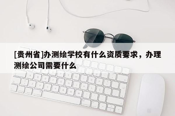 [貴州省]辦測繪學校有什么資質要求，辦理測繪公司需要什么