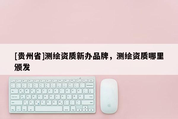 [貴州省]測繪資質新辦品牌，測繪資質哪里頒發