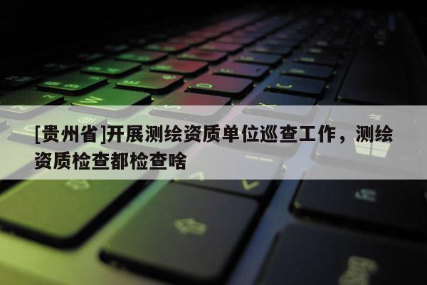 [貴州省]開展測繪資質(zhì)單位巡查工作，測繪資質(zhì)檢查都檢查啥