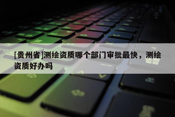 [貴州省]測繪資質(zhì)哪個部門審批最快，測繪資質(zhì)好辦嗎