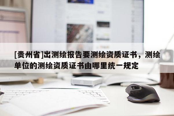 [貴州省]出測繪報告要測繪資質證書，測繪單位的測繪資質證書由哪里統一規定