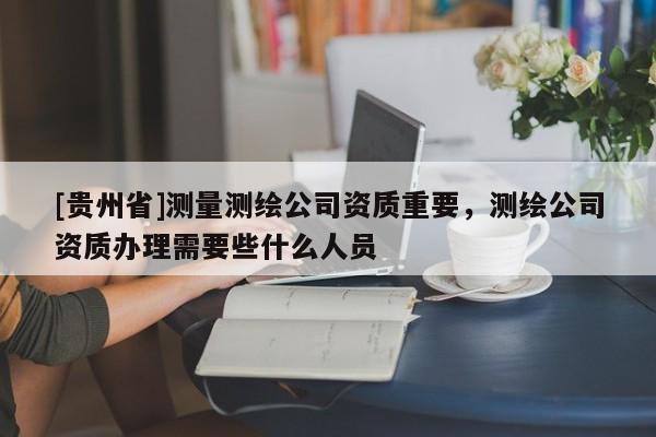 [貴州省]測量測繪公司資質重要，測繪公司資質辦理需要些什么人員