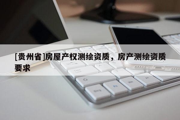[貴州省]房屋產(chǎn)權測繪資質，房產(chǎn)測繪資質要求