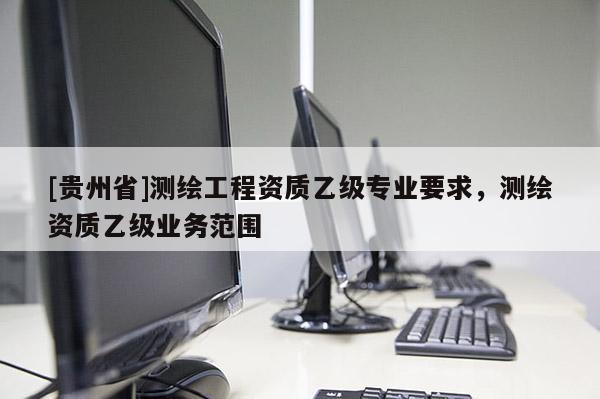 [貴州省]測繪工程資質乙級專業要求，測繪資質乙級業務范圍