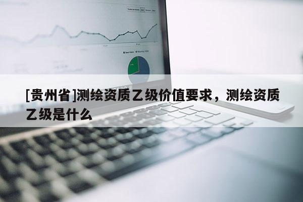[貴州省]測繪資質乙級價值要求，測繪資質乙級是什么