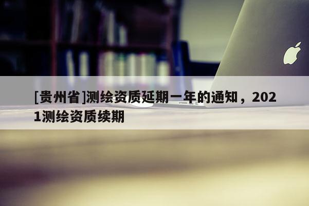 [貴州省]測繪資質延期一年的通知，2021測繪資質續期