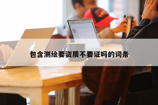 包含測繪要資質不要證嗎的詞條