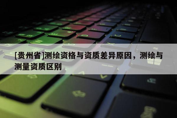 [貴州省]測繪資格與資質差異原因，測繪與測量資質區別