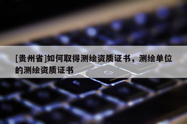 [貴州省]如何取得測繪資質證書，測繪單位的測繪資質證書