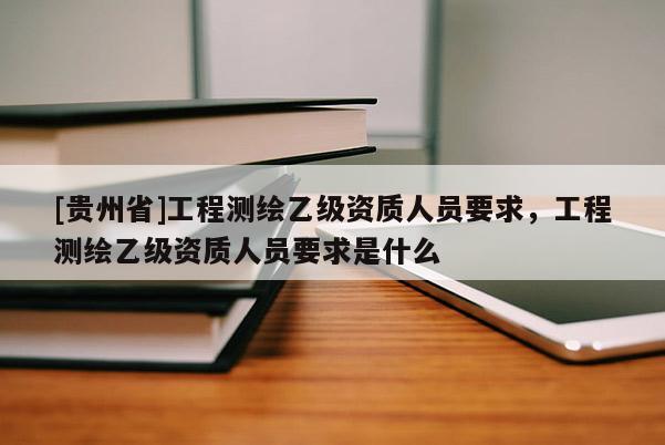 [貴州省]工程測繪乙級資質人員要求，工程測繪乙級資質人員要求是什么