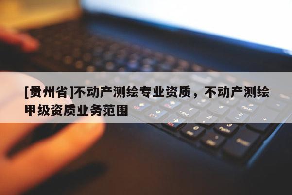 [貴州省]不動產測繪專業資質，不動產測繪甲級資質業務范圍