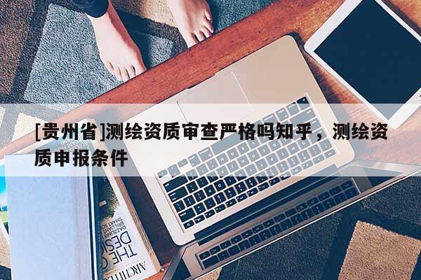 [貴州省]測繪資質審查嚴格嗎知乎，測繪資質申報條件