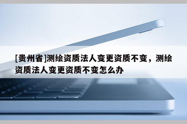 [貴州省]測繪資質法人變更資質不變，測繪資質法人變更資質不變怎么辦