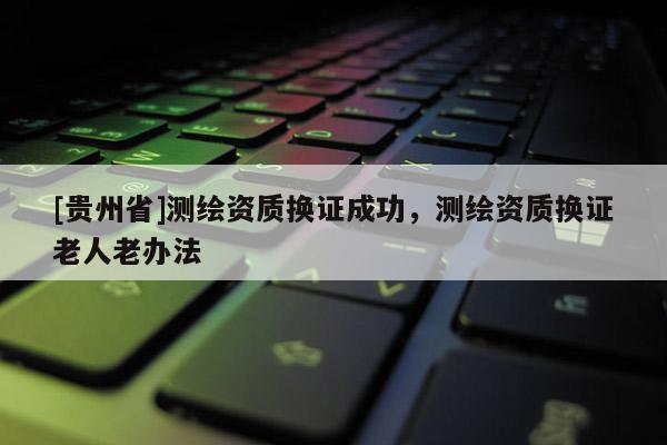 [貴州省]測繪資質換證成功，測繪資質換證老人老辦法