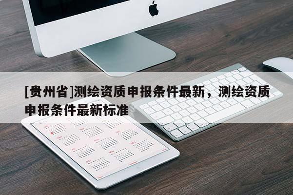 [貴州省]測繪資質(zhì)申報條件最新，測繪資質(zhì)申報條件最新標準