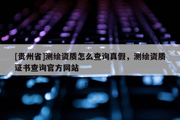 [貴州省]測繪資質怎么查詢真假，測繪資質證書查詢官方網站