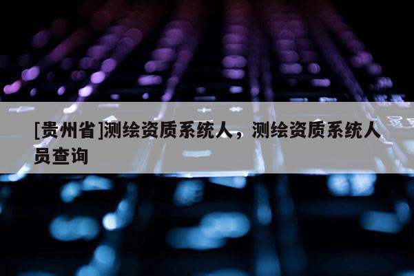 [貴州省]測繪資質(zhì)系統(tǒng)人，測繪資質(zhì)系統(tǒng)人員查詢