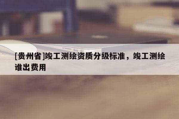[貴州省]竣工測繪資質分級標準，竣工測繪誰出費用