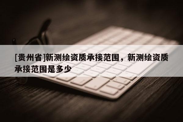 [貴州省]新測繪資質承接范圍，新測繪資質承接范圍是多少