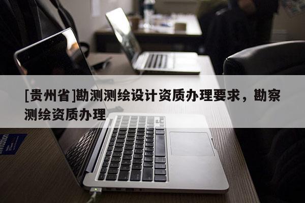 [貴州省]勘測測繪設計資質辦理要求，勘察測繪資質辦理