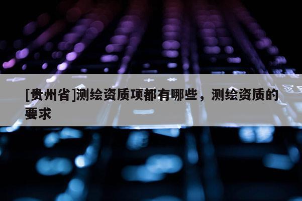 [貴州省]測繪資質項都有哪些，測繪資質的要求