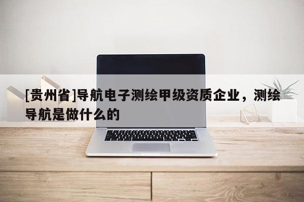 [貴州省]導航電子測繪甲級資質企業，測繪導航是做什么的