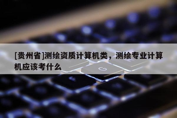 [貴州省]測繪資質計算機類，測繪專業計算機應該考什么