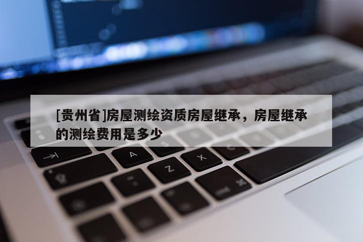[貴州省]房屋測繪資質房屋繼承，房屋繼承的測繪費用是多少