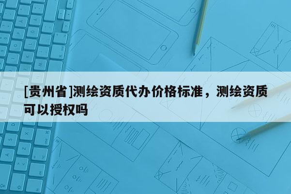 [貴州省]測(cè)繪資質(zhì)代辦價(jià)格標(biāo)準(zhǔn)，測(cè)繪資質(zhì)可以授權(quán)嗎